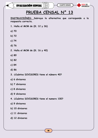 CUARTO GRADO
66
EVALUACIÒN CENSAL
PRUEBA CENSAL N° 13
INSTRUCCIÓNES: Subraya la alternativa que corresponde a la
respuesta correcta.
1. Halla el MCM de (8; 12 y 36)
a) 70
b) 72
c) 74
d) 76
2. Halla el MCM de (8; 16 y 40)
a) 80
b) 82
c) 84
d) 86
3. ¿Cuántos DIVISORES tiene el número 40?
a) 6 divisores
b) 7 divisores
c) 8 divisores
d) 9 divisores
4. ¿Cuántos DIVISORES tiene el numero 100?
a) 9 divisores
b) 10 divisores
c) 11 divisores
d) 12 divisores
 