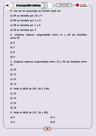 CUARTO GRADO
67
EVALUACIÒN CENSAL
5. Uno de los enunciados es FALSO ¿Cuál es?
a) 64 es divisible por 10 y 4
b) 50 es divisible por 2 y 5
c) 25 es divisible por 1 y 5
d) 30 es divisible por 3
6. ¿Cuántos números comprendidos entre 11 y 60 son divisibles
entre 5?
a) 6
b) 7
c) 8
d) 9
7. ¿Cuántos números comprendidos entre 13 y 45 son divididos entre
3?
a) 10
b) 11
c) 12
d) 13
8. Halla el MCD de (32; 64 y 144)
a) 12
b) 14
c) 16
d) 18
9. Halla el MCD de (12; 36 y 40)
a) 2 b) 4
c) 6 d) 8
 