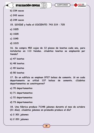CUARTO GRADO
69
EVALUACIÒN CENSAL
b) 234 sacos
c) 243 sacos
d) 244 sacos
15. DIVIDE y halla el COCIENTE: 743 219 : 725
a) 1025
b) 1035
c) 1045
d) 1015
16. Se compra 452 cajas de 12 piezas de losetas cada una, para
instalarlas en 113 tiendas. ¿Cuántas losetas se emplearán por
tienda?
a) 47 losetas
b) 48 losetas
c) 49 losetas
d) 50 losetas
17. En un edificio se emplean 9727 bolsas de cemento. Si en cada
departamento se utilizó 137 bolsas de cemento. ¿Cuántos
departamentos se construyeron?
a) 70 departamentos
b) 71 departamentos
c) 72 departamentos
d) 73 departamentos
18. Una fábrica produce 71348 jabones durante el mes de octubre
(31 días). ¿Cuántos jabones en promedio produce al día?
a) 2 301 jabones
b) 2 201 jabones
 