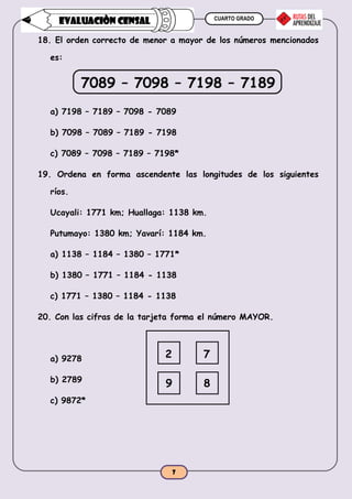 CUARTO GRADO
7
EVALUACIÒN CENSAL
18. El orden correcto de menor a mayor de los números mencionados
es:
7089 – 7098 – 7198 – 7189
a) 7198 – 7189 – 7098 - 7089
b) 7098 – 7089 – 7189 - 7198
c) 7089 – 7098 – 7189 – 7198*
19. Ordena en forma ascendente las longitudes de los siguientes
ríos.
Ucayali: 1771 km; Huallaga: 1138 km.
Putumayo: 1380 km; Yavarí: 1184 km.
a) 1138 – 1184 – 1380 – 1771*
b) 1380 – 1771 – 1184 - 1138
c) 1771 – 1380 – 1184 - 1138
20. Con las cifras de la tarjeta forma el número MAYOR.
a) 9278
b) 2789
c) 9872*
2 7
9 8
 