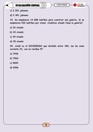 CUARTO GRADO
70
EVALUACIÒN CENSAL
c) 2 201 jabones
d) 2 401 jabones
19. Se emplearon 14 688 ladrillos para construir una galería. Si se
emplearon 432 ladrillos por stand. ¿Cuántos stands tiene la galería?
a) 32 stands
b) 33 stands
c) 34 stands
d) 35 stands
20. ¿Cuál es el DIVIDENDO que dividido entre 346, me da como
cociente 23, con un residuo 5?
a) 7936
b) 7963
c) 9693
d) 9396
 