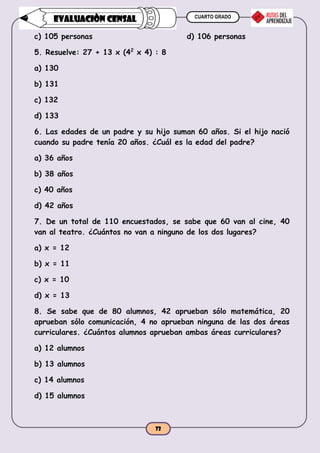 CUARTO GRADO
72
EVALUACIÒN CENSAL
c) 105 personas d) 106 personas
5. Resuelve: 27 + 13 x (42
x 4) : 8
a) 130
b) 131
c) 132
d) 133
6. Las edades de un padre y su hijo suman 60 años. Si el hijo nació
cuando su padre tenía 20 años. ¿Cuál es la edad del padre?
a) 36 años
b) 38 años
c) 40 años
d) 42 años
7. De un total de 110 encuestados, se sabe que 60 van al cine, 40
van al teatro. ¿Cuántos no van a ninguno de los dos lugares?
a) x = 12
b) x = 11
c) x = 10
d) x = 13
8. Se sabe que de 80 alumnos, 42 aprueban sólo matemática, 20
aprueban sólo comunicación, 4 no aprueban ninguna de las dos áreas
curriculares. ¿Cuántos alumnos aprueban ambas áreas curriculares?
a) 12 alumnos
b) 13 alumnos
c) 14 alumnos
d) 15 alumnos
 