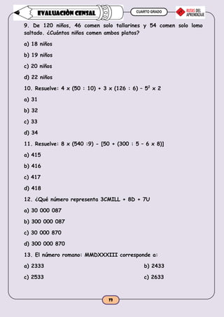 CUARTO GRADO
73
EVALUACIÒN CENSAL
9. De 120 niños, 46 comen solo tallarines y 54 comen solo lomo
saltado. ¿Cuántos niños comen ambos platos?
a) 18 niños
b) 19 niños
c) 20 niños
d) 22 niños
10. Resuelve: 4 x (50 : 10) + 3 x (126 : 6) – 52
x 2
a) 31
b) 32
c) 33
d) 34
11. Resuelve: 8 x (540 :9) - [50 + (300 : 5 – 6 x 8)]
a) 415
b) 416
c) 417
d) 418
12. ¿Qué número representa 3CMILL + 8D + 7U
a) 30 000 087
b) 300 000 087
c) 30 000 870
d) 300 000 870
13. El número romano: MMDXXXIII corresponde a:
a) 2333 b) 2433
c) 2533 c) 2633
 