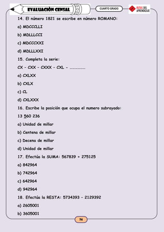 CUARTO GRADO
74
EVALUACIÒN CENSAL
14. El número 1821 se escribe en número ROMANO:
a) MDCCCLLI
b) MDLLLCCI
c) MDCCCXXI
d) MDLLLXXI
15. Completa la serie:
CX – CXX – CXXX – CXL - ………………
a) CXLXX
b) CXLX
c) CL
d) CXLXXX
16. Escribe la posición que ocupa el numero subrayado:
13 560 236
a) Unidad de millar
b) Centena de millar
c) Decena de millar
d) Unidad de millar
17. Efectúa la SUMA: 567839 + 275125
a) 842964
b) 742964
c) 642964
d) 942964
18. Efectúa la RESTA: 5734393 – 2129392
a) 2605001
b) 3605001
 
