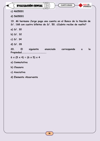 CUARTO GRADO
75
EVALUACIÒN CENSAL
c) 4605001
d) 5605001
19. Mi hermano Jorge paga una cuenta en el Banco de la Nación de
S/. 168 con cuatro billetes de S/. 50. ¿Cuánto recibe de vuelto?
a) S/. 30
b) S/. 32
c) S/. 34
d) S/. 28
20. El siguiente enunciado corresponde a la
Propiedad……………………………………….
6 x (5 x 4) = (6 x 5) x 4
a) Conmutativa
b) Clausura
c) Asociativa
d) Elemento Absorvente
 