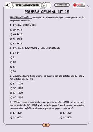 CUARTO GRADO
76
EVALUACIÒN CENSAL
PRUEBA CENSAL N° 15
INSTRUCCIÓNES: Subraya la alternativa que corresponde a la
respuesta correcta.
1. Efectúa: 2012 x 201
a) 39 4412
b) 40 4412
c) 41 4412
d) 42 4412
2. Efectúa la DIVISIÓN y halla el RESIDUO:
516 : 14
a) 11
b) 12
c) 13
d) 14
3. ¿Cuánto dinero tiene Jhony, si cuenta con 35 billetes de S/. 20 y
42 billetes de S/. 10
a) S/. 1020
b) S/. 1120
c) S/. 1220
d) S/. 1320
4. Wilder compra una moto cuyo precio es S/. 4200, si le da una
cuota inicial de S/. 1000 y el resto lo pagará en 8 meses, en cuotas
permanentes. ¿Cuál es el monto que debe pagar cada mes?
a) S/. 200 b) S/. 300
c) S/. 400 d) S/. 500
 
