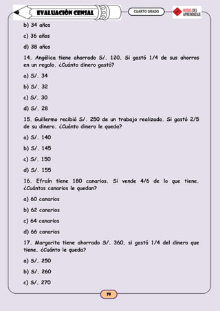 CUARTO GRADO
79
EVALUACIÒN CENSAL
b) 34 años
c) 36 años
d) 38 años
14. Angélica tiene ahorrado S/. 120. Si gastó 1/4 de sus ahorros
en un regalo. ¿Cuánto dinero gastó?
a) S/. 34
b) S/. 32
c) S/. 30
d) S/. 28
15. Guillermo recibió S/. 250 de un trabajo realizado. Si gastó 2/5
de su dinero. ¿Cuánto dinero le queda?
a) S/. 140
b) S/. 145
c) S/. 150
d) S/. 155
16. Efraín tiene 180 canarios. Si vende 4/6 de lo que tiene.
¿Cuántos canarios le quedan?
a) 60 canarios
b) 62 canarios
c) 64 canarios
d) 66 canarios
17. Margarita tiene ahorrado S/. 360, si gastó 1/4 del dinero que
tiene. ¿Cuánto le queda?
a) S/. 250
b) S/. 260
c) S/. 270
 