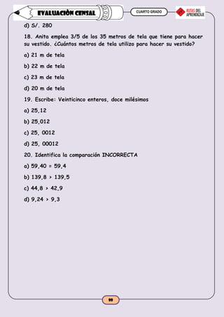 CUARTO GRADO
80
EVALUACIÒN CENSAL
d) S/. 280
18. Anita emplea 3/5 de los 35 metros de tela que tiene para hacer
su vestido. ¿Cuántos metros de tela utilizo para hacer su vestido?
a) 21 m de tela
b) 22 m de tela
c) 23 m de tela
d) 20 m de tela
19. Escribe: Veinticinco enteros, doce milésimos
a) 25,12
b) 25,012
c) 25, 0012
d) 25, 00012
20. Identifica la comparación INCORRECTA
a) 59,40 = 59,4
b) 139,8 > 139,5
c) 44,8 > 42,9
d) 9,24 > 9,3
 