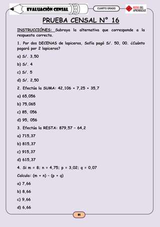 CUARTO GRADO
81
EVALUACIÒN CENSAL
PRUEBA CENSAL N° 16
INSTRUCCIÓNES: Subraya la alternativa que corresponde a la
respuesta correcta.
1. Por dos DECENAS de lapiceros, Sofía pagó S/. 50, 00. ¿Cuánto
pagará por 2 lapiceros?
a) S/. 3,50
b) S/. 4
c) S/. 5
d) S/. 2,50
2. Efectúa la SUMA: 42,106 + 7,25 + 35,7
a) 65,056
b) 75,065
c) 85, 056
d) 95, 056
3. Efectúa la RESTA: 879,57 – 64,2
a) 715,37
b) 815,37
c) 915,37
d) 615,37
4. Si m = 8; n = 4,75; p = 3,02; q = 0,07
Calcula: (m + n) – (p + q)
a) 7,66
b) 8,66
c) 9,66
d) 6,66
 