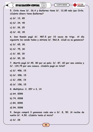 CUARTO GRADO
82
EVALUACIÒN CENSAL
5. Cirilo tiene S/. 26,4 y Guillermo tiene S/. 12,85 más que Cirilo.
¿Cuánto dinero tiene Guillermo?
a) S/. 12, 85
b) S/. 24, 45
c) S/. 39, 25
d) S/. 42, 35
6. Don Ramón pagó S/. 487,5 por 10 sacos de trigo. Al día
siguiente los vende todos y obtiene S/. 562,8. ¿Cuál es su ganancia?
a) S/. 65, 30
b) S/. 75, 30
c) S/. 85, 30
d) S/. 95, 30
7. Martín pagó S/.45, 80 por un polo; S/. 87, 60 por una camisa y
S/. 124,75 por una casaca. ¿Cuánto pagó en total?
a) S/. 458, 15
b) S/. 358, 15
c) S/. 258, 15
d) S/. 158, 15
8. Multiplica: 2, 357 x 3, 14
a) 64, 0098
b) 74, 0098
c) 84, 0098
d) 94, 0098
9. Sergio compró 3 gaseosas cada uno a S/. 8, 50. Si recibe de
vuelto S/. 4,50. ¿Cuánto tenía al inicio?
a) S/. 28
 