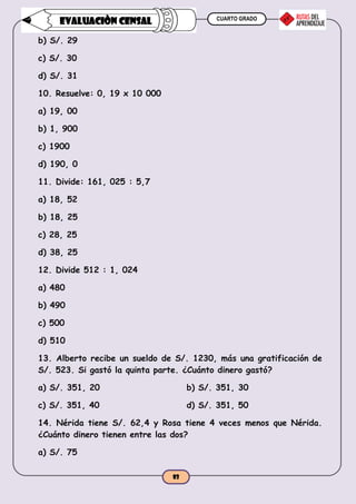 CUARTO GRADO
83
EVALUACIÒN CENSAL
b) S/. 29
c) S/. 30
d) S/. 31
10. Resuelve: 0, 19 x 10 000
a) 19, 00
b) 1, 900
c) 1900
d) 190, 0
11. Divide: 161, 025 : 5,7
a) 18, 52
b) 18, 25
c) 28, 25
d) 38, 25
12. Divide 512 : 1, 024
a) 480
b) 490
c) 500
d) 510
13. Alberto recibe un sueldo de S/. 1230, más una gratificación de
S/. 523. Si gastó la quinta parte. ¿Cuánto dinero gastó?
a) S/. 351, 20 b) S/. 351, 30
c) S/. 351, 40 d) S/. 351, 50
14. Nérida tiene S/. 62,4 y Rosa tiene 4 veces menos que Nérida.
¿Cuánto dinero tienen entre las dos?
a) S/. 75
 