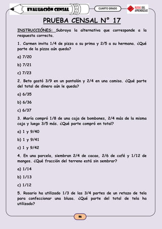 CUARTO GRADO
86
EVALUACIÒN CENSAL
PRUEBA CENSAL N° 17
INSTRUCCIÓNES: Subraya la alternativa que corresponde a la
respuesta correcta.
1. Carmen invita 1/4 de pizza a su prima y 2/5 a su hermana. ¿Qué
parte de la pizza aún queda?
a) 7/20
b) 7/21
c) 7/23
2. Beto gastó 3/9 en un pantalón y 2/4 en una camisa. ¿Qué parte
del total de dinero aún le queda?
a) 6/35
b) 6/36
c) 6/37
3. María compró 1/8 de una caja de bombones, 2/4 más de la misma
caja y luego 3/5 más. ¿Qué parte compró en total?
a) 1 y 9/40
b) 1 y 9/41
c) 1 y 9/42
4. En una parcela, siembran 2/4 de cacao, 2/6 de café y 1/12 de
mangos. ¿Qué fracción del terreno está sin sembrar?
a) 1/14
b) 1/13
c) 1/12
5. Rosario ha utilizado 1/3 de las 3/4 partes de un retazo de tela
para confeccionar una blusa. ¿Qué parte del total de tela ha
utilizado?
 