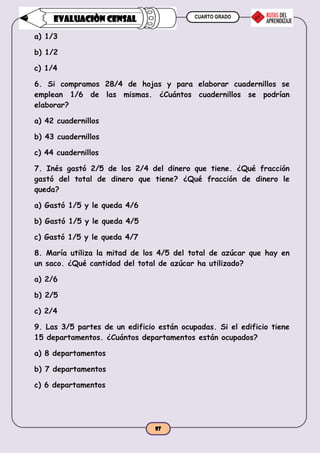 CUARTO GRADO
87
EVALUACIÒN CENSAL
a) 1/3
b) 1/2
c) 1/4
6. Si compramos 28/4 de hojas y para elaborar cuadernillos se
emplean 1/6 de las mismas. ¿Cuántos cuadernillos se podrían
elaborar?
a) 42 cuadernillos
b) 43 cuadernillos
c) 44 cuadernillos
7. Inés gastó 2/5 de los 2/4 del dinero que tiene. ¿Qué fracción
gastó del total de dinero que tiene? ¿Qué fracción de dinero le
queda?
a) Gastó 1/5 y le queda 4/6
b) Gastó 1/5 y le queda 4/5
c) Gastó 1/5 y le queda 4/7
8. María utiliza la mitad de los 4/5 del total de azúcar que hay en
un saco. ¿Qué cantidad del total de azúcar ha utilizado?
a) 2/6
b) 2/5
c) 2/4
9. Las 3/5 partes de un edificio están ocupadas. Si el edificio tiene
15 departamentos. ¿Cuántos departamentos están ocupados?
a) 8 departamentos
b) 7 departamentos
c) 6 departamentos
 