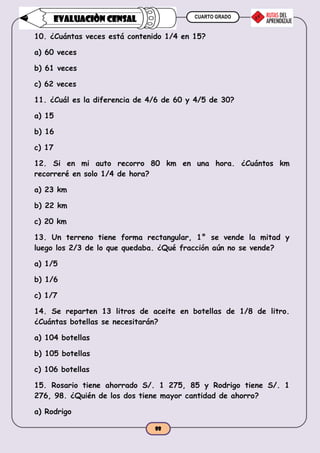 CUARTO GRADO
88
EVALUACIÒN CENSAL
10. ¿Cuántas veces está contenido 1/4 en 15?
a) 60 veces
b) 61 veces
c) 62 veces
11. ¿Cuál es la diferencia de 4/6 de 60 y 4/5 de 30?
a) 15
b) 16
c) 17
12. Si en mi auto recorro 80 km en una hora. ¿Cuántos km
recorreré en solo 1/4 de hora?
a) 23 km
b) 22 km
c) 20 km
13. Un terreno tiene forma rectangular, 1° se vende la mitad y
luego los 2/3 de lo que quedaba. ¿Qué fracción aún no se vende?
a) 1/5
b) 1/6
c) 1/7
14. Se reparten 13 litros de aceite en botellas de 1/8 de litro.
¿Cuántas botellas se necesitarán?
a) 104 botellas
b) 105 botellas
c) 106 botellas
15. Rosario tiene ahorrado S/. 1 275, 85 y Rodrigo tiene S/. 1
276, 98. ¿Quién de los dos tiene mayor cantidad de ahorro?
a) Rodrigo
 