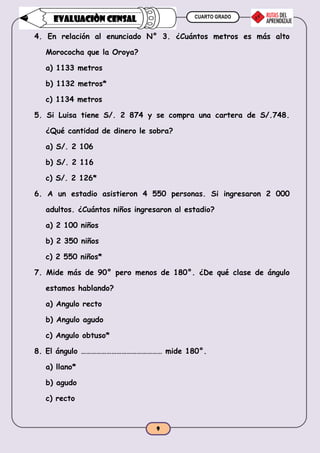 CUARTO GRADO
9
EVALUACIÒN CENSAL
4. En relación al enunciado N° 3. ¿Cuántos metros es más alto
Morococha que la Oroya?
a) 1133 metros
b) 1132 metros*
c) 1134 metros
5. Si Luisa tiene S/. 2 874 y se compra una cartera de S/.748.
¿Qué cantidad de dinero le sobra?
a) S/. 2 106
b) S/. 2 116
c) S/. 2 126*
6. A un estadio asistieron 4 550 personas. Si ingresaron 2 000
adultos. ¿Cuántos niños ingresaron al estadio?
a) 2 100 niños
b) 2 350 niños
c) 2 550 niños*
7. Mide más de 90° pero menos de 180°. ¿De qué clase de ángulo
estamos hablando?
a) Angulo recto
b) Angulo agudo
c) Angulo obtuso*
8. El ángulo ………………………………………… mide 180°.
a) llano*
b) agudo
c) recto
 