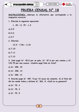 CUARTO GRADO
90
EVALUACIÒN CENSAL
PRUEBA CENSAL N° 18
INSTRUCCIÓNES: Subraya la alternativa que corresponde a la
respuesta correcta.
1. Efectúa la siguiente operación:
1, 25 + 0, 75 – 1,4
a) 0,5
b) 0,6
c) 0,7
2. Efectúa:
12,5 – 7,56 + 2,18
a) 7,10
b) 7,11
c) 7,12
3. Iván pagó S/. 45,8 por un polo; S/. 87,6 por una camisa y S/.
124,75 por una casaca. ¿Cuánto pagó Iván en total?
a) S/. 258, 15
b) S/. 258, 14
c) S/. 258, 13
4. Ricardo pagó S/. 487, 5 por 10 sacos de cemento. Si al final del
día los vende todos y obtiene S/. 562, 8. ¿Cuál es su ganancia?
a) S/. 75, 3
b) S/. 75, 4
c) S/. 75, 5
 