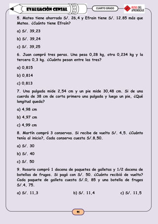 CUARTO GRADO
91
EVALUACIÒN CENSAL
5. Mateo tiene ahorrado S/. 26,4 y Efrain tiene S/. 12.85 más que
Mateo. ¿Cuánto tiene Efraín?
a) S/. 39,23
b) S/. 39,24
c) S/. 39,25
6. Juan compró tres peras. Una pesa 0,28 kg, otra 0,234 kg y la
tercera 0,3 kg. ¿Cuánto pesan entre las tres?
a) 0,815
b) 0,814
c) 0,813
7. Una pulgada mide 2,54 cm y un pie mide 30,48 cm. Si de una
cuerda de 38 cm de corta primero una pulgada y luego un pie, ¿Qué
longitud queda?
a) 4,98 cm
b) 4,97 cm
c) 4,99 cm
8. Martín compró 3 conservas. Si recibe de vuelto S/. 4,5. ¿Cuánto
tenía al inicio?, Cada conserva cuesta S/.8,50.
a) S/. 30
b) S/. 40
c) S/. 50
9. Rosario compró 1 docena de paquetes de galletas y 1/2 docena de
botellas de frugos. Si pagó con S/. 50. ¿Cuánto recibió de vuelto?
Cada paquete de galleta cuesta S/.0, 85 y una botella de frugos
S/.4, 75.
a) S/. 11,3 b) S/. 11,4 c) S/. 11,5
 
