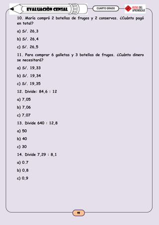 CUARTO GRADO
92
EVALUACIÒN CENSAL
10. María compró 2 botellas de frugos y 2 conservas. ¿Cuánto pagó
en total?
a) S/. 26,3
b) S/. 26,4
c) S/. 26,5
11. Para comprar 6 galletas y 3 botellas de frugos. ¿Cuánto dinero
se necesitará?
a) S/. 19,33
b) S/. 19,34
c) S/. 19,35
12. Divide: 84,6 : 12
a) 7,05
b) 7,06
c) 7,07
13. Divide 640 : 12,8
a) 50
b) 40
c) 30
14. Divide 7,29 : 8,1
a) 0.7
b) 0,8
c) 0,9
 