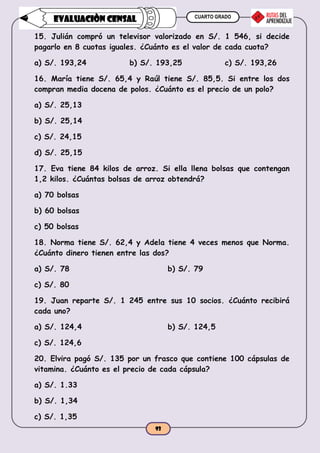 CUARTO GRADO
93
EVALUACIÒN CENSAL
15. Julián compró un televisor valorizado en S/. 1 546, si decide
pagarlo en 8 cuotas iguales. ¿Cuánto es el valor de cada cuota?
a) S/. 193,24 b) S/. 193,25 c) S/. 193,26
16. María tiene S/. 65,4 y Raúl tiene S/. 85,5. Si entre los dos
compran media docena de polos. ¿Cuánto es el precio de un polo?
a) S/. 25,13
b) S/. 25,14
c) S/. 24,15
d) S/. 25,15
17. Eva tiene 84 kilos de arroz. Si ella llena bolsas que contengan
1,2 kilos. ¿Cuántas bolsas de arroz obtendrá?
a) 70 bolsas
b) 60 bolsas
c) 50 bolsas
18. Norma tiene S/. 62,4 y Adela tiene 4 veces menos que Norma.
¿Cuánto dinero tienen entre las dos?
a) S/. 78 b) S/. 79
c) S/. 80
19. Juan reparte S/. 1 245 entre sus 10 socios. ¿Cuánto recibirá
cada uno?
a) S/. 124,4 b) S/. 124,5
c) S/. 124,6
20. Elvira pagó S/. 135 por un frasco que contiene 100 cápsulas de
vitamina. ¿Cuánto es el precio de cada cápsula?
a) S/. 1.33
b) S/. 1,34
c) S/. 1,35
 