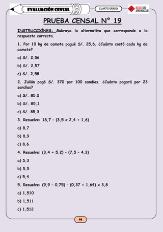 CUARTO GRADO
94
EVALUACIÒN CENSAL
PRUEBA CENSAL N° 19
INSTRUCCIÓNES: Subraya la alternativa que corresponde a la
respuesta correcta.
1. Por 10 kg de camote pagué S/. 25,6. ¿Cuánto costó cada kg de
camote?
a) S/. 2,56
b) S/. 2,57
c) S/. 2,58
2. Julián pagó S/. 370 por 100 sandias. ¿Cuánto pagará por 23
sandías?
a) S/. 85,2
b) S/. 85,1
c) S/. 85,3
3. Resuelve: 18,7 – (3,5 x 2,4 + 1,6)
a) 8,7
b) 8,9
c) 8,6
4. Resuelve: (3,4 + 5,2) – (7,5 – 4,3)
a) 5,3
b) 5,5
c) 5,4
5. Resuelve: (9,9 – 0,75) – (0,37 + 1,64) x 3,8
a) 1,510
b) 1,511
c) 1,512
 