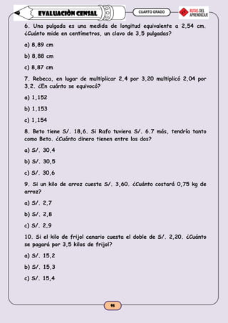 CUARTO GRADO
95
EVALUACIÒN CENSAL
6. Una pulgada es una medida de longitud equivalente a 2,54 cm.
¿Cuánto mide en centímetros, un clavo de 3,5 pulgadas?
a) 8,89 cm
b) 8,88 cm
c) 8,87 cm
7. Rebeca, en lugar de multiplicar 2,4 por 3,20 multiplicó 2,04 por
3,2. ¿En cuánto se equivocó?
a) 1,152
b) 1,153
c) 1,154
8. Beto tiene S/. 18,6. Si Rafo tuviera S/. 6.7 más, tendría tanto
como Beto. ¿Cuánto dinero tienen entre los dos?
a) S/. 30,4
b) S/. 30,5
c) S/. 30,6
9. Si un kilo de arroz cuesta S/. 3,60. ¿Cuánto costará 0,75 kg de
arroz?
a) S/. 2,7
b) S/. 2,8
c) S/. 2,9
10. Si el kilo de frijol canario cuesta el doble de S/. 2,20. ¿Cuánto
se pagará por 3,5 kilos de frijol?
a) S/. 15,2
b) S/. 15,3
c) S/. 15,4
 
