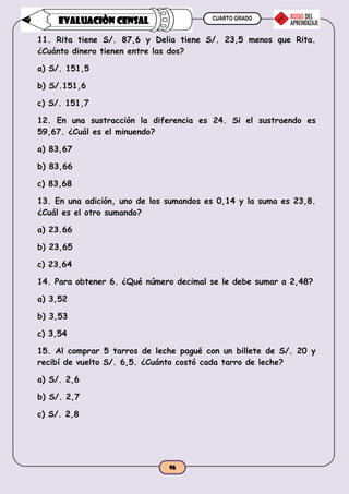 CUARTO GRADO
96
EVALUACIÒN CENSAL
11. Rita tiene S/. 87,6 y Delia tiene S/. 23,5 menos que Rita.
¿Cuánto dinero tienen entre las dos?
a) S/. 151,5
b) S/.151,6
c) S/. 151,7
12. En una sustracción la diferencia es 24. Si el sustraendo es
59,67. ¿Cuál es el minuendo?
a) 83,67
b) 83,66
c) 83,68
13. En una adición, uno de los sumandos es 0,14 y la suma es 23,8.
¿Cuál es el otro sumando?
a) 23.66
b) 23,65
c) 23,64
14. Para obtener 6. ¿Qué número decimal se le debe sumar a 2,48?
a) 3,52
b) 3,53
c) 3,54
15. Al comprar 5 tarros de leche pagué con un billete de S/. 20 y
recibí de vuelto S/. 6,5. ¿Cuánto costó cada tarro de leche?
a) S/. 2,6
b) S/. 2,7
c) S/. 2,8
 