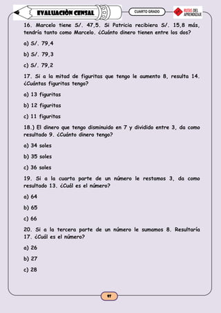 CUARTO GRADO
97
EVALUACIÒN CENSAL
16. Marcelo tiene S/. 47,5. Si Patricia recibiera S/. 15,8 más,
tendría tanto como Marcelo. ¿Cuánto dinero tienen entre los dos?
a) S/. 79,4
b) S/. 79,3
c) S/. 79,2
17. Si a la mitad de figuritas que tengo le aumento 8, resulta 14.
¿Cuántas figuritas tengo?
a) 13 figuritas
b) 12 figuritas
c) 11 figuritas
18.) El dinero que tengo disminuido en 7 y dividido entre 3, da como
resultado 9. ¿Cuánto dinero tengo?
a) 34 soles
b) 35 soles
c) 36 soles
19. Si a la cuarta parte de un número le restamos 3, da como
resultado 13. ¿Cuál es el número?
a) 64
b) 65
c) 66
20. Si a la tercera parte de un número le sumamos 8. Resultaría
17. ¿Cuál es el número?
a) 26
b) 27
c) 28
 