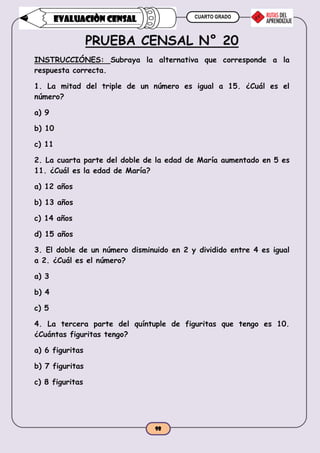 CUARTO GRADO
98
EVALUACIÒN CENSAL
PRUEBA CENSAL N° 20
INSTRUCCIÓNES: Subraya la alternativa que corresponde a la
respuesta correcta.
1. La mitad del triple de un número es igual a 15. ¿Cuál es el
número?
a) 9
b) 10
c) 11
2. La cuarta parte del doble de la edad de María aumentado en 5 es
11. ¿Cuál es la edad de María?
a) 12 años
b) 13 años
c) 14 años
d) 15 años
3. El doble de un número disminuido en 2 y dividido entre 4 es igual
a 2. ¿Cuál es el número?
a) 3
b) 4
c) 5
4. La tercera parte del quíntuple de figuritas que tengo es 10.
¿Cuántas figuritas tengo?
a) 6 figuritas
b) 7 figuritas
c) 8 figuritas
 