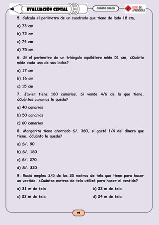 CUARTO GRADO
99
EVALUACIÒN CENSAL
5. Calcula el perímetro de un cuadrado que tiene de lado 18 cm.
a) 73 cm
b) 72 cm
c) 74 cm
d) 75 cm
6. Si el perímetro de un triángulo equilátero mide 51 cm, ¿Cuánto
mide cada uno de sus lados?
a) 17 cm
b) 16 cm
c) 15 cm
7. Javier tiene 180 canarios. Si vende 4/6 de la que tiene.
¿Cuántos canarios le queda?
a) 40 canarios
b) 50 canarios
c) 60 canarios
8. Margarita tiene ahorrado S/. 360, si gastó 1/4 del dinero que
tiene. ¿Cuánto le queda?
a) S/. 90
b) S/. 180
c) S/. 270
d) S/. 320
9. Roció emplea 3/5 de los 35 metros de tela que tiene para hacer
un vestido. ¿Cuántos metros de tela utilizó para hacer el vestido?
a) 21 m de tela b) 22 m de tela
c) 23 m de tela d) 24 m de tela
 