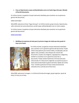 2. Cree un hipervínculo a www.northwindtraders.com en el texto haga click aquí. Ubicado
       al final del documento.

En la ficha Insertar, las galerías incluyen elementos diseñados para coordinar con la apariencia
general del documento.

HAGA CLICK AQUÍ

SOLUCIÓN: seleccione la frase “haga click aquí”, en la ficha insertar, grupo vínculos, hipervínculos,
valla a dirección de correo electrónico, escribir www.notthwindtraders.com en mail y aceptar.

En la ficha Insertar, las galerías incluyen elementos diseñados para coordinar con la apariencia
general del documento.

HAGA CLICK AQUÍ



    1. Modifique las opciones de texto para la primera imagen de modo que ésta quede En
       línea con el texto

                                   En la ficha Insertar, las galerías incluyen elementos diseñados
                                   para coordinar con la apariencia general del documento. Puede
                                   utilizar estas galerías para insertar tablas, encabezados, pies de
                                   página, listas, portadas y otros bloques de creación del
                                   documento. Cuando crea imágenes, organigramas o diagramas,
                                   también se coordinan con la apariencia actual de su
                                   documento. Puede cambiar fácilmente el formato del texto
                                   seleccionado en el documento eligiendo una apariencia para el
                                   texto seleccionado desde la galería de Estilos rápidos de la ficha
                                   Inicio. También puede dar formato al texto directamente
                                   utilizando otros controles de la ficha Inicio.



SOLUCIÓN: seleccionar la imagen, ir a la ficha de formato de imagen, grupo organizar, ajuste de
texto, En línea con el texto
 