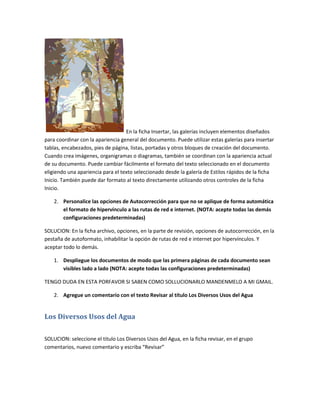 En la ficha Insertar, las galerías incluyen elementos diseñados
para coordinar con la apariencia general del documento. Puede utilizar estas galerías para insertar
tablas, encabezados, pies de página, listas, portadas y otros bloques de creación del documento.
Cuando crea imágenes, organigramas o diagramas, también se coordinan con la apariencia actual
de su documento. Puede cambiar fácilmente el formato del texto seleccionado en el documento
eligiendo una apariencia para el texto seleccionado desde la galería de Estilos rápidos de la ficha
Inicio. También puede dar formato al texto directamente utilizando otros controles de la ficha
Inicio.

    2. Personalice las opciones de Autocorrección para que no se aplique de forma automática
       el formato de hipervínculo a las rutas de red e internet. (NOTA: acepte todas las demás
       configuraciones predeterminadas)

SOLUCION: En la ficha archivo, opciones, en la parte de revisión, opciones de autocorrección, en la
pestaña de autoformato, inhabilitar la opción de rutas de red e internet por hipervínculos. Y
aceptar todo lo demás.

    1. Despliegue los documentos de modo que las primera páginas de cada documento sean
       visibles lado a lado (NOTA: acepte todas las configuraciones predeterminadas)

TENGO DUDA EN ESTA PORFAVOR SI SABEN COMO SOLLUCIONARLO MANDENMELO A MI GMAIL.

    2. Agregue un comentario con el texto Revisar al título Los Diversos Usos del Agua


Los Diversos Usos del Agua

SOLUCION: seleccione el titulo Los Diversos Usos del Agua, en la ficha revisar, en el grupo
comentarios, nuevo comentario y escriba “Revisar”
 