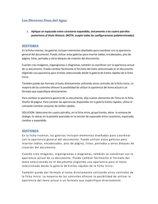 Los Diversos Usos del Agua

    1. Aplique un espaciado entre caracteres expandido, únicamente a los cuatro párrafos
       posteriores al título Historia. (NOTA: acepte todas las configuraciones pedeterminadas)


HISTORIA
En la ficha Insertar, las galerías incluyen elementos diseñados para coordinar con la apariencia
general del documento. Puede utilizar estas galerías para insertar tablas, encabezados, pies de
página, listas, portadas y otros bloques de creación del documento.

Cuando crea imágenes, organigramas o diagramas, también se coordinan con la apariencia actual
de su documento. Puede cambiar fácilmente el formato del texto seleccionado en el documento
eligiendo una apariencia para el texto seleccionado desde la galería de Estilos rápidos de la ficha
Inicio.

También puede dar formato al texto directamente utilizando otros controles de la ficha Inicio. La
mayoría de los controles ofrecen la posibilidad de utilizar la apariencia del tema actual o un
formato que especifique directamente.

Para cambiar la apariencia general de su documento, elija nuevos elementos de Tema en la ficha
Diseño de página. Para cambiar las apariencias disponibles en la galería Estilos rápidos, utilice el
comando Cambiar conjunto de estilos rápidos.

SOLUCION: Seleccione los cuatro párrafos, en la ficha inicio, grupo fuente, abres la ventana de
dialogo, te ubicas en la pestaña avanzado en la sección de espaciado entre caracteres, espaciado,
cambiar a expandido.


HISTORIA
En la ficha Insertar, las galerías incluyen elementos diseñados para c oordinar
con la apariencia general del documento. Puede utilizar estas galerías para
insertar tablas, encabezados, pies de página, listas, portadas y otros bloques de
creación del documento.

Cuando crea imágenes, organigramas o diagramas, también se coordi nan con la
apariencia actual de su documento . Puede cambiar fácilmente el formato del
texto seleccionado en el documento eligiendo una apariencia para el texto
seleccionado desde la galería de Estilos rápidos de la ficha Inicio.

También puede dar fo rmato a l texto directamente utilizando otros controles de
la ficha Inicio. La may oría de los controles o frecen la posibilidad de utilizar la
apariencia del tema actual o un formato que especifique directamente.
 