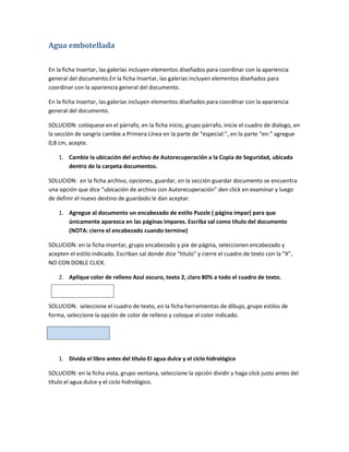 Agua embotellada

En la ficha Insertar, las galerías incluyen elementos diseñados para coordinar con la apariencia
general del documento.En la ficha Insertar, las galerías incluyen elementos diseñados para
coordinar con la apariencia general del documento.

En la ficha Insertar, las galerías incluyen elementos diseñados para coordinar con la apariencia
general del documento.

SOLUCION: colóquese en el párrafo, en la ficha inicio, grupo párrafo, inicie el cuadro de dialogo, en
la sección de sangría cambie a Primera Línea en la parte de “especial:”, en la parte “en:” agregue
0,8 cm, acepte.

    1. Cambie la ubicación del archivo de Autorecuperación a la Copia de Seguridad, ubicada
       dentro de la carpeta documentos.

SOLUCION: en la ficha archivo, opciones, guardar, en la sección guardar documento se encuentra
una opción que dice “ubicación de archivo con Autorecuperación” den click en examinar y luego
de definir el nuevo destino de guardado le dan aceptar.

    1. Agregue al documento un encabezado de estilo Puzzle ( página impar) para que
       únicamente aparezca en las páginas impares. Escriba sal como título del documento
       (NOTA: cierre el encabezado cuando termine)

SOLUCION: en la ficha insertar, grupo encabezado y pie de página, seleccionen encabezado y
acepten el estilo indicado. Escriban sal donde dice “titulo” y cierre el cuadro de texto con la “X”,
NO CON DOBLE CLICK.

    2. Aplique color de relleno Azul oscuro, texto 2, claro 80% a todo el cuadro de texto.



SOLUCION: seleccione el cuadro de texto, en la ficha herramientas de dibujo, grupo estilos de
forma, seleccione la opción de color de relleno y coloque el color indicado.




    1. Divida el libro antes del título El agua dulce y el ciclo hidrológico

SOLUCION: en la ficha vista, grupo ventana, seleccione la opción dividir y haga click justo antes del
título el agua dulce y el ciclo hidrológico.
 