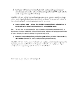 2. Restringa el archivo sin usar contraseña, de modo que los usuarios puedan agregar
       comentarios pero no puedan editar el archivo de ninguna forma (NOTA: acepte todas las
       demás configuraciones predeterminadas)

SOLUCION: en la ficha archivo, información, proteger documento, seleccione la opción restringir
edición, acepte el punto dos (restricciones de edición) y cambie de “sin cambios (solo lectura)” a
“comentarios”, aplique la protección y acepte sin escribir contraseña.

    1. Utilice la función Buscar y sustituir para remplazar simultáneamente todos los casos en
       los que aparezca la palabra Alemania en negrita con la palabra Francia.

SOLUCION: en la ficha inicio, grupo edición, buscar y remplazar, pones el cursor en el cuadro de
texto de buscar y haces click en más, formato, fuente y elijes negrita, aceptas, escribes Alemania y
en la otra casilla Francia, aceptas remplazar todo, aceptas y cierras.

    2. Cambie la distancia del pie de página desde la parte inferior para todo el documento a 1,
       78cm (NOTA: no cambie las demás configuraciones predeterminadas)

SOLUCION: en la ficha insertar, grupo encabezado y pie de página, selecciona pie de página y edita
el pie de página, se abre la ficha herramientas para el encabezado y pie de página, en el grupo
posición la opción de pie de página desde abajo aumentar a 1, 78 cm.




Bueno eso es to.., eso es to,, eso es todo amigos xD
 