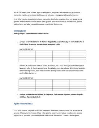 SOLUCIÓN: seleccionar la nota “aquí va la biografia”, dirigirte a la ficha insertar, grupo texto,
elementos rápidos, organizador de bloques de selección y escoges una biografía, insertar .

En la ficha Insertar, las galerías incluyen elementos diseñados para coordinar con la apariencia
general del documento. Puede utilizar estas galerías para insertar tablas, encabezados, pies de
página, listas, portadas y otros bloques de creación del documento.


Bibliografía
No hay ninguna fuente en el documento actual.



    1. Aplique un efecto de texto de Relleno degradado-Azul, Enfasis 1 y de formato Oculto al
       título Datos de ventas, ubicado sobre la segunda tabla.

        DATOS DE VENTAS




        SOLUCIÓN: seleccionar el titulo “datos de ventas”, en a ficha inicio, grupo fuente ingresar
        la opción color de fuente y seleccionar degradados, más degradados. Seleccionar la opción
        relleno de degradado, bajo el título Puntos de degradados en la opción color seleccionar
        Azul, Enfásis 1 y Cerrar.

        DATOS DE VENTAS




    2. Aplique un interlineado Mínimo de 18 puntos. Únicamente al primer párrafo después
       del título Agua embotellada


Agua embotellada

En la ficha Insertar, las galerías incluyen elementos diseñados para coordinar con la apariencia
general del documento. Puede utilizar estas galerías para insertar tablas, encabezados, pies de
página, listas, portadas y otros bloques de creación del documento. Cuando crea imágenes,
 