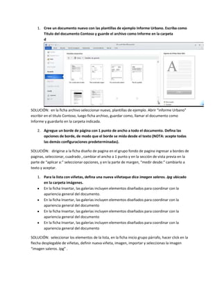1. Cree un documento nuevo con las plantillas de ejemplo Informe Urbano. Escriba como
       Titulo del documento Contoso y guarde el archivo como Informe en la carpeta
       d
       o
       c
       u
       m
       e
       n
       t
       o
       s
       .


SOLUCIÓN: en la ficha archivo seleccionar nuevo, plantillas de ejemplo. Abrir “informe Urbano”
escribir en el titulo Contoso, luego ficha archivo, guardar como, llamar el documento como
Informe y guardarlo en la carpeta indicada.

    2. Agregue un borde de página con 1 punto de ancho a todo el documento. Defina las
       opciones de borde, de modo que el borde se mida desde el texto (NOTA: acepte todas
       las demás configuraciones predeterminadas).

SOLUCIÓN: dirigirse a la ficha diseño de pagina en el grupo fondo de pagina ingresar a bordes de
paginas, seleccionar, cuadrado , cambiar el ancho a 1 punto y en la sección de vista previa en la
parte de “aplicar a:” seleccionar opciones, y en la parte de margen, “medir desde:” cambiarlo a
texto y aceptar.

    1. Para la lista con viñetas, defina una nueva viñetaque dice imagen saleros. Jpg ubicado
       en la carpeta imágenes.
       En la ficha Insertar, las galerías incluyen elementos diseñados para coordinar con la
       apariencia general del documento.
       En la ficha Insertar, las galerías incluyen elementos diseñados para coordinar con la
       apariencia general del documento
       En la ficha Insertar, las galerías incluyen elementos diseñados para coordinar con la
       apariencia general del documento
       En la ficha Insertar, las galerías incluyen elementos diseñados para coordinar con la
       apariencia general del documento

SOLUCIÓN: seleccionar los elementos de la lista, en la ficha inicio grupo párrafo, hacer click en la
flecha desplegable de viñetas, definir nueva viñeta, imagen, importar y seleccionas la imagen
“imagen saleros. Jpg” .
 