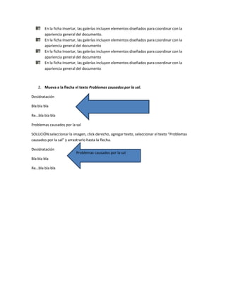 En la ficha Insertar, las galerías incluyen elementos diseñados para coordinar con la
        apariencia general del documento.
        En la ficha Insertar, las galerías incluyen elementos diseñados para coordinar con la
        apariencia general del documento
        En la ficha Insertar, las galerías incluyen elementos diseñados para coordinar con la
        apariencia general del documento
        En la ficha Insertar, las galerías incluyen elementos diseñados para coordinar con la
        apariencia general del documento



    2. Mueva a la flecha el texto Problemas causados por la sal.

Desidratación

Bla bla bla

Re…bla bla bla

Problemas causados por la sal

SOLUCIÓN:seleccionar la imagen, click derecho, agregar texto, seleccionar el texto “Problemas
causados por la sal” y arrastrarlo hasta la flecha.

Desidratación
                           Problemas causados por la sal
Bla bla bla

Re…bla bla bla
 