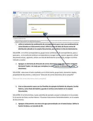 1. utilice el asistente de combinación de correspondencia para crear una combinación de
       cartas basada en el documento actual. Utilice la bese de datos de Access socios de
       distribución ubicado en la carpeta Documentos, para rellenar la lista de destinatarios.

SOLUCIÓN: en la ficha correspondencia, grupo iniciar combinación de correspondencia, paso a
paso para… en la casilla de combinar correspondencia, escoger cartas, y poner siguiente, utilizar
documento actual,, siguiente, utilizar una lista de destinatarios ya existente, escoger el archivo
indicado y aceptar.

    2. Agregue un elemento de dirección de correo electrónico luego del nombre remitente
       Nortwind Traders de modo que reemplace la nota “inserte el elemento de correo
       electrónico

SOLUCIÓN: seleccione el texto resaltado y en la ficha inserta, grupo texto, elementos rápidos,
propiedad del documento, y seleccionar “dirección de correo electrónico de la compañía”

[Dirección de correo electrónico de la compañía]



    1. Cree un documento nuevo con las Plantillas de ejemplo de Boletín de etiqueta. Escriba
       febrero, como título del boletín y guarde el archivo como boletín en la carpeta
       Documentos.

SOLUCIÓN: En la ficha Archivo, nuevo, plantillas de ejemplo y escoja la indicada en el enunciado.
En la sección de título, escriba Febrero. Y Guarde el documento llamándolo boletín, en la carpeta
de Documentos.

    2. Agregue al documento una marca de agua personalizada con el texto Evaluar. Defina la
       fuente Verdana y un tamaño de 80.
 
