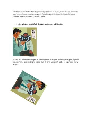 SOLUCIÓN: en la ficha Diseño de Pagina en el grupo fondo de página, marca de agua, marcas de
agua personalizadas, selecciona la opción Marca de Agua de texto y en texto escribe Evaluar ,
cambie el formato de fuente y tamaño y acepte.



    1. Gire la imagen prediseñada del salero y pimentero a 120 grados.




SOLUCIÓN: Selecciona la imagen, en la ficha formato de imagen, grupo organizar, girar, ingresen
y escojan “más opciones de giro” bajo el titulo de girar. Agrega 120 grados en la parte de girar y
acepta
 