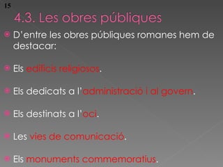 D’entre les obres p úbliques romanes hem de destacar:  Els  edificis religiosos .  Els dedicats a l’ administració i al govern .  Els destinats a l’ oci .  Les  vies de comunicació .  Els  monuments commemoratius . 15 