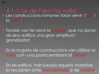 Les construccions romanes faran servir  l’ arc  i la  volta . Tamb é van fer servir la  cúpula , que va donar als seus edificis una gran amplitud i grandiositat. En la major ia de construccions van utilitzar el  maó  cuit i una pasta semblant al  ciment . En els edificis  més luxosos aquests materials es recobrien amb  tova pintada  o de  marbre . 15 