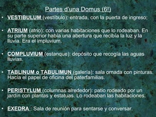 Partes d’una Domus (6!) VESTIBULUM   (vestíbulo): entrada, con la puerta de ingreso; ATRIUM  (atrio): con varias habitaciones que lo rodeaban. En su parte superior había una abertura que recibía la luz y la lluvia. Era el impluvium. COMPLUVIUM   (estanque): depósito que recogía las aguas lluvias. TABLINUM o TABULIMUN   (galería): sala ornada con pinturas. Hacía el papel de oficina del paterfamilias.  PERISTYLUM   (columnas alrededor): patio rodeado por un jardín con plantas y estatuas. Lo rodeaban las habitaciones.  EXEDRA   : Sala de reunión para sentarse y conversar. 