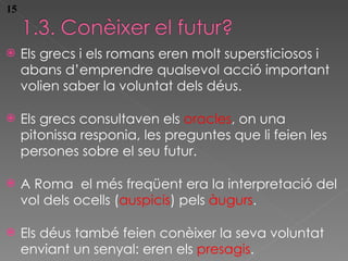 Els grecs i els romans eren molt supersticiosos i abans d’emprendre qualsevol acci ó important volien saber la voluntat dels déus. Els grecs consultaven els  oracles , on una pitonissa responia, les preguntes que li feien les persones sobre el seu futur. A Roma  el més freqüent era la interpretació del vol dels ocells ( auspicis ) pels  àugurs . Els déus també feien conèixer la seva voluntat enviant un senyal: eren els  presagis . 15 