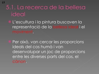 L’escultura i la pintura buscaven la representaci ó de la  bellesa ideal  i el  moviment . Per aix ò , van cercar les proporcions ideals del cos humà i van desenvolupar un joc de proporcions entre les diverses parts del cos, el  cànon . 15 