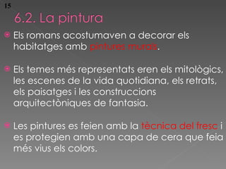 Els romans acostumaven a  decorar els habitatges amb  pintures murals . Els temes m és representats eren els mitològics, les escenes de la vida quotidiana, els retrats, els paisatges i les construccions arquitectòniques de fantasia. Les pintures es feien amb la  tècnica del fresc  i es protegien amb una capa de cera que feia més vius els colors. 15 