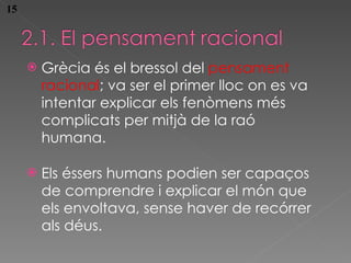Grècia és el bressol del  pensament racional ; va ser el primer lloc on es va intent ar explicar els fenòmens més complicats per mitjà de la raó humana . Els éssers humans podien ser capaços de comprendre i explicar el món que els envoltava, sense haver de recórrer als déus . 15 