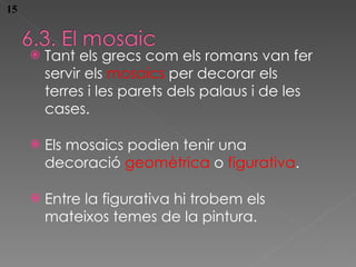 Tant els grecs com els romans van fer servir els  mosaics  per decorar els terres i les parets dels palaus i de les cases. Els mosaics pod ien tenir una decoració  geomètrica  o  figurativa . Entre la figurativa hi trobem els mateixos temes de la pintura. 15 