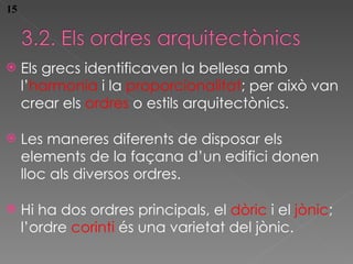 Els grecs identificaven la bellesa amb l’ harmon ia  i la  proporcionalitat ; per això van crear els  ordres  o estils arquitectònics. Les maneres diferents de disposar els elements de la façana d’un edifici donen lloc als diversos  ordres. Hi ha dos  ordres principals, el  dòric  i el  jònic ; l’ordre  corinti  és una varietat del jònic. 15 