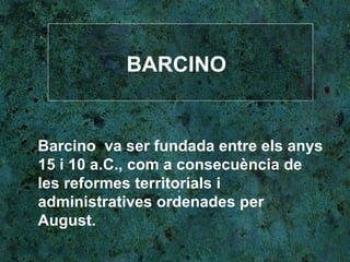 BARCINO Barcino  va ser fundada entre els anys 15 i 10 a.C., com a consecuència de les reformes territorials i administratives ordenades per August.  