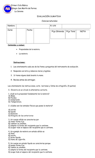 Primer Ciclo Básico
Colegio San Martín de Porres.
La Serena
EVALUACIÓN SUMATIVA
Ciencias naturales
Contenidos a evaluar:
• Propiedades de la materia.
• La materia
Instrucciones:
1. Lee atentamente cada uno de los ítems y preguntas del instrumento de evaluación.
2. Responde con letra y números claros y legibles.
3. Si tienes alguna duda levanta tu mano.
4. Revisa antes de entregar.
Lee atentamente las instrucciones, evita borrones y faltas de ortografía. (9 puntos)
I.- Encierra en un círculo la alternativa correcta.
1. ¿Cuál es la propiedad fundamental de la materia?
A) Masa.
B) Fluidez.
C) Compresión.
D) Temperatura.
2. ¿Cuáles son los estados físicos que posee la materia?
A) solido
B) liquido
C) Gaseoso
D) Ninguna de las anteriores
3. Un cuerpo sólido se caracteriza por
A) tener forma fija.
B) cambiar su volumen.
C) adoptar la forma del recipiente que lo contiene.
D) ocupar todo el espacio del recipiente que lo contiene.
4. Un ejemplo de materia en estado sólido es
A) llave.
B) aceite.
C) leche líquida.
D) humo de cigarrillo.
5. Un cuerpo en estado líquido se caracteriza porque
A) posee forma fija.
B) cambia su volumen.
C) adopta la forma del recipiente que lo contiene.
D) ocupa todo el espacio del recipiente que lo contiene.
Nombre: R. U.N
Curso Fecha:
Ptje Obtenido Ptje Total NOTA
 